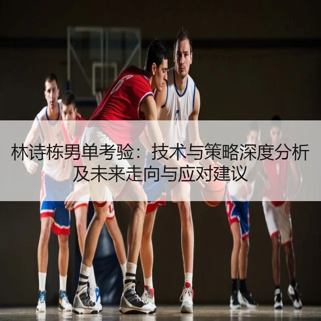 林诗栋男单考验:技术与策略深度分析及未来走向与应对建议